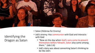 Identifying the
Dragon as Satan
• Satan (Hebrew for Enemy)
• Job’s enemy: Has communion with God and interacts
with God
• "Now on the day when God’s sons came to present
themselves before Yahweh, Satan also came among
them." (Job 1:6)
• Job’s story was about converting Satan’s thinking to
be like Job’s
 