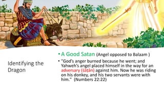Identifying the
Dragon
•A Good Satan (Angel opposed to Balaam )
• "God’s anger burned because he went; and
Yahweh’s angel placed himself in the way for an
adversary (śâṭân) against him. Now he was riding
on his donkey, and his two servants were with
him." (Numbers 22:22)
 