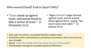 Who movedDavid?Godor Satan?Why?
• "Satan stood up against
Israel, and moved David to
take a census of Israel." (1
Chronicles 21:1)
• "Again Yahweh’s anger burned
against Israel, and he moved
David against them, saying, “Go,
count Israel and Judah.”" (2
Samuel 24:1)
• God used “an enemy”, to provoke David to number Israel.
• Sometimes when confronted by a provoking circumstance, we try to access our
own strength.
• Result: “count the people, that I may know the sum of the people.”
• Did David get message of a possible attack by Philistines?
 