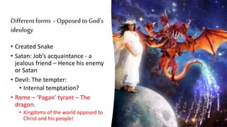 Different forms - Opposed to God’s
ideology
• Created Snake
• Satan: Job’s acquaintance - a
jealous friend – Hence his enemy
or Satan
• Devil: The tempter:
• Internal temptation?
• Rome – ‘Pagan’ tyrant – The
dragon.
• Kingdoms of the world opposed to
Christ and his people!
 