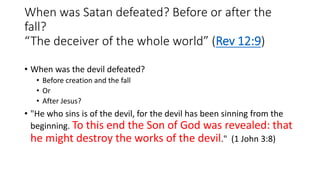 When was Satan defeated? Before or after the
fall?
“The deceiver of the whole world” (Rev 12:9)
• When was the devil defeated?
• Before creation and the fall
• Or
• After Jesus?
• "He who sins is of the devil, for the devil has been sinning from the
beginning. To this end the Son of God was revealed: that
he might destroy the works of the devil." (1 John 3:8)
 