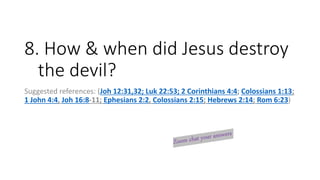 8. How & when did Jesus destroy
the devil?
Suggested references: (Joh 12:31,32; Luk 22:53; 2 Corinthians 4:4; Colossians 1:13;
1 John 4:4, Joh 16:8-11; Ephesians 2:2, Colossians 2:15; Hebrews 2:14; Rom 6:23)
 
