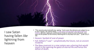I saw Satan
having fallen like
lightning from
heaven
• "The seventy returned with joy, saying, “Lord, even the demons are subject to us
in your name!” He said to them, “I saw Satan having fallen like lightning from
heaven. Behold, I give you authority to tread on serpents and scorpions, and
over all the power of the enemy. Nothing will in any way hurt you." (Luke 10:17-
19)
• Heaven: Symbol of seat of power
• Fall: Defeat (“I saw” – prophetically the future, not an ancient
incident)
• The New covenant or a new system was ushering that would
result in the opening the gates of eternal life and hence the
defeat of death.
 