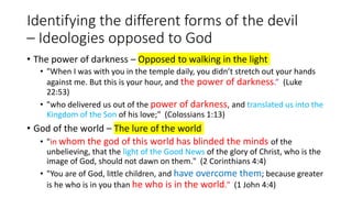 Identifying the different forms of the devil
– Ideologies opposed to God
• The power of darkness – Opposed to walking in the light
• "When I was with you in the temple daily, you didn’t stretch out your hands
against me. But this is your hour, and the power of darkness.” (Luke
22:53)
• "who delivered us out of the power of darkness, and translated us into the
Kingdom of the Son of his love;" (Colossians 1:13)
• God of the world – The lure of the world
• "in whom the god of this world has blinded the minds of the
unbelieving, that the light of the Good News of the glory of Christ, who is the
image of God, should not dawn on them." (2 Corinthians 4:4)
• "You are of God, little children, and have overcome them; because greater
is he who is in you than he who is in the world." (1 John 4:4)
 