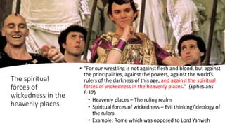 The spiritual
forces of
wickedness in the
heavenly places
• "For our wrestling is not against flesh and blood, but against
the principalities, against the powers, against the world’s
rulers of the darkness of this age, and against the spiritual
forces of wickedness in the heavenly places." (Ephesians
6:12)
• Heavenly places – The ruling realm
• Spiritual forces of wickedness – Evil thinking/ideology of
the rulers
• Example: Rome which was opposed to Lord Yahweh
 