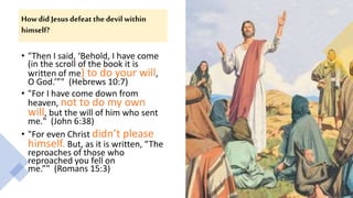 How did Jesus defeat the devil within
himself?
• "Then I said, ‘Behold, I have come
(in the scroll of the book it is
written of me) to do your will,
O God.’”" (Hebrews 10:7)
• "For I have come down from
heaven, not to do my own
will, but the will of him who sent
me." (John 6:38)
• "For even Christ didn’t please
himself. But, as it is written, “The
reproaches of those who
reproached you fell on
me.”" (Romans 15:3)
 