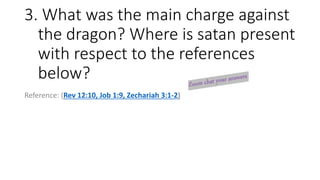 3. What was the main charge against
the dragon? Where is satan present
with respect to the references
below?
Reference: (Rev 12:10, Job 1:9, Zechariah 3:1-2)
 
