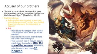 Accuser of our brothers
• "for the accuser of our brothers has been
thrown down, who accuses them before our
God day and night." (Revelation 12:10)
• Traditional view:
• Before Adam was created, a war took
place in heaven and ‘Lucifer’ was hurled
down from heaven. Sin originated in
heaven!
• But,
• How could the dragon then accuse
‘our brothers’ who were yet to be
created?
• How could he accuse them before
our God - day and night?
• This scene of war in heaven occurs
much later than Adam, after the
son of the woman, who was to
rule the world was taken to
heaven.
 