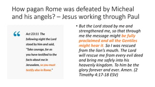 How pagan Rome was defeated by Micheal
and his angels? – Jesus working through Paul
• But the Lord stood by me and
strengthened me, so that through
me the message might be fully
proclaimed and all the Gentiles
might hear it. So I was rescued
from the lion’s mouth. The Lord
will rescue me from every evil deed
and bring me safely into his
heavenly kingdom. To him be the
glory forever and ever. Amen. (2
Timothy 4:17-18 ESV)
 