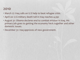 2010
• March 17: Iraq calls on U.S help to beat refugee crisis.
• April 20: U.S military death toll in Iraq reaches 4,392
• August 31: Obama declares end to combat mission in Iraq. His
  primary job goes to getting the economy back together and other
  domestic issues.
• December 31: Iraq approves of new government.
 