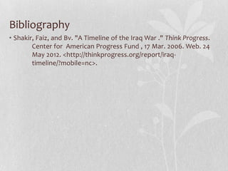 Bibliography
• Shakir, Faiz, and Bv. "A Timeline of the Iraq War ." Think Progress.
        Center for American Progress Fund , 17 Mar. 2006. Web. 24
        May 2012. <http://thinkprogress.org/report/iraq-
        timeline/?mobile=nc>.
 