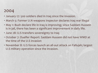 2004
• January 17: 500 soldiers died in Iraq since the invasion.
• March 5: Former U.N weapons inspector declares Iraq war illegal
• May 1: Bush declare life in Iraq is improving; since Saddam Hussein
  is in jail, there has been a significant improvement in daily life.
• June 28: U.S transfers sovereignty to Iraq
• October 7: Duelfer Report: Saddam Hussein did not have WMD at
  the time of the U.S invasion
• November 8: U.S forces launch an all-out attack on Fallujah; largest
  U.S military operation since the invasion.
 