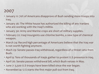 2007
• January 11: 70% of Americans disapprove of Bush sending more troops into
  Iraq.
• January 26: The White house has authorized the killing of any Iranians
  who are working with the Iraqi’s militia.
• January 30: Army and Marine crops are short of military supplies.
• February 22: Iraqi insurgents use chlorine bombs, a new type of chemical
  weapon.
• March 24: Record high percentage of Americans believe that the Iraq war
  is not worth fighting anymore.
• Mach 29: Senate passes Iraq withdrawal, regardless of a threat veto from
  Bush.
• April 9: Tens of thousands of Iraqis gather to protest U.S presence in Iraq.
• April 26: Senate passes withdrawal bill, which Bush vetoes in May.
• June 7: 3,500 U.S troops have been killed since the war began.
• November24: U.S starts the first major pull-out from Iraq.
 