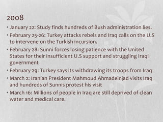 2008
• January 22: Study finds hundreds of Bush administration lies.
• February 25-26: Turkey attacks rebels and Iraq calls on the U.S
  to intervene on the Turkish incursion.
• February 28: Sunni forces losing patience with the United
  States for their insufficient U.S support and struggling Iraqi
  government
• February 29: Turkey says its withdrawing its troops from Iraq
• March 2: Iranian President Mahmoud Ahmadeinjad visits Iraq
  and hundreds of Sunnis protest his visit
• March 16: Millions of people in Iraq are still deprived of clean
  water and medical care.
 