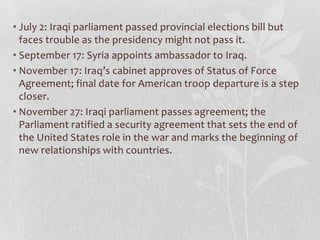 • July 2: Iraqi parliament passed provincial elections bill but
  faces trouble as the presidency might not pass it.
• September 17: Syria appoints ambassador to Iraq.
• November 17: Iraq’s cabinet approves of Status of Force
  Agreement; final date for American troop departure is a step
  closer.
• November 27: Iraqi parliament passes agreement; the
  Parliament ratified a security agreement that sets the end of
  the United States role in the war and marks the beginning of
  new relationships with countries.
 