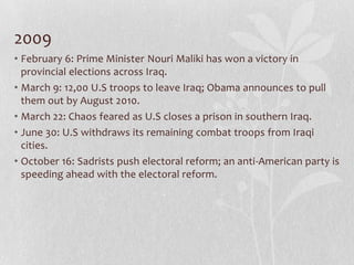 2009
• February 6: Prime Minister Nouri Maliki has won a victory in
  provincial elections across Iraq.
• March 9: 12,00 U.S troops to leave Iraq; Obama announces to pull
  them out by August 2010.
• March 22: Chaos feared as U.S closes a prison in southern Iraq.
• June 30: U.S withdraws its remaining combat troops from Iraqi
  cities.
• October 16: Sadrists push electoral reform; an anti-American party is
  speeding ahead with the electoral reform.
 