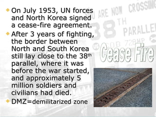 On July 1953, UN forces and North Korea signed a cease-fire agreement.  After 3 years of fighting, the border between North and South Korea still lay close to the 38 th  parallel, where it was before the war started, and approximately 5 million soldiers and civilians had died. DMZ= demilitarized zone   Cease Fire 