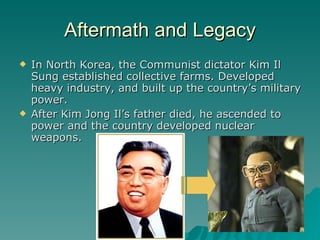 Aftermath and Legacy In North Korea, the Communist dictator Kim Il Sung established collective farms. Developed heavy industry, and built up the country’s military power. After Kim Jong Il’s father died, he ascended to power and the country developed nuclear weapons. 