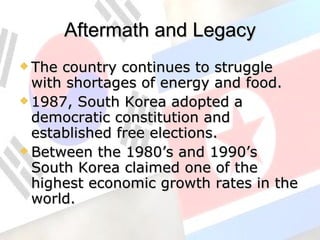 Aftermath and Legacy The country continues to struggle with shortages of energy and food. 1987, South Korea adopted a democratic constitution and established free elections. Between the 1980’s and 1990’s South Korea claimed one of the highest economic growth rates in the world. 