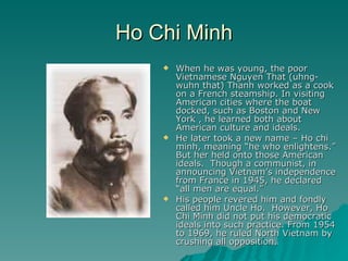 Ho Chi Minh When he was young, the poor Vietnamese Nguyen That (uhng-wuhn that) Thanh worked as a cook on a French steamship. In visiting American cities where the boat docked, such as Boston and New York , he learned both about American culture and ideals. He later took a new name – Ho chi minh, meaning “he who enlightens.” But her held onto those American ideals.  Though a communist, in announcing Vietnam’s independence from France in 1945, he declared “all men are equal.” His people revered him and fondly called him Uncle Ho.  However, Ho Chi Minh did not put his democratic ideals into such practice. From 1954 to 1969, he ruled North Vietnam by crushing all opposition. 