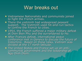 War breaks out Vietnamese Nationalists and communists joined to fight the French armies. There the vietminh had widespread peasant support.  The Vietminh used hit-and-run tactics to confine the French to cities. 1954, the French suffered a major military defeat at Dien Bien Phu and the surrendered to Ho. After Frances defeat, international peace conference met in Geneva to discuss the future of Indochina.  Based on these talks, Vietnam was divided at the 17 north latitude. The United States and France set up an anti-communist government and the leadership of Ngo Dinh Diem. 
