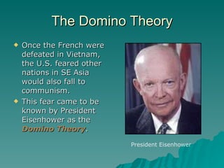 The Domino Theory Once the French were defeated in Vietnam, the U.S. feared other nations in SE Asia would also fall to communism.  This fear came to be known by President Eisenhower as the  Domino Theory . President Eisenhower 