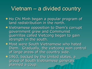 Vietnam – a divided country Ho Chi Minh began a popular program of land redistribution in the north. Vietnamese opposition to Diem’s corrupt government grew and Communist guerrillas called Vietcong began to gain strength in the south. Most were South Vietnamese who hated Diem.  Gradually, the vietcong won control of large areas of the country side. 1963, backed by the United states, a group of South Vietnamese generals planned a coup. 
