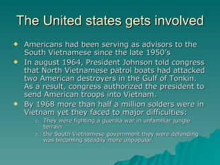 The United states gets involved Americans had been serving as advisors to the South Vietnamese since the late 1950’s In august 1964, President Johnson told congress that North Vietnamese patrol boats had attacked two American destroyers in the Gulf of Tonkin.  As a result, congress authorized the president to send American troops into Vietnam. By 1968 more than half a million solders were in Vietnam yet they faced to major difficulties:  They were fighting a guerilla war in unfamiliar jungle terrain  the South Vietnamese government they were defending was becoming steadily more unpopular.  
