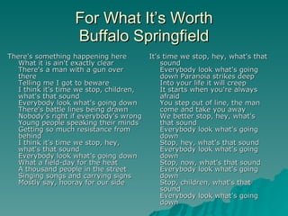 For What It’s Worth Buffalo Springfield There's something happening here What it is ain't exactly clear There's a man with a gun over there Telling me I got to beware I think it's time we stop, children, what's that sound Everybody look what's going down There's battle lines being drawn Nobody's right if everybody's wrong Young people speaking their minds Getting so much resistance from behind I think it's time we stop, hey, what's that sound Everybody look what's going down What a field-day for the heat A thousand people in the street Singing songs and carrying signs Mostly say, hooray for our side It's time we stop, hey, what's that sound Everybody look what's going down Paranoia strikes deep Into your life it will creep It starts when you're always afraid You step out of line, the man come and take you away We better stop, hey, what's that sound Everybody look what's going down Stop, hey, what's that sound Everybody look what's going down Stop, now, what's that sound Everybody look what's going down Stop, children, what's that sound Everybody look what's going down 