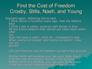 Find the Cost of Freedom Crosby, Stills, Nash, and Young Daylight again, following me to bed I think about a hundred years ago, how my fathers bled I think I see a valley, covered with bones in blue All the brave soldiers that cannot get older been askin' after you Hear the past a callin', from Ar- -megeddon's side When everyone's talkin' and noone is listenin', how can we decide? (Do we) find the cost of freedom, buried in the ground Mother earth will swallow you, lay your body down Find the cost of freedom, buried in the ground Mother earth will swallow you, lay your body down (Find the cost of freedom buried in the ground) 