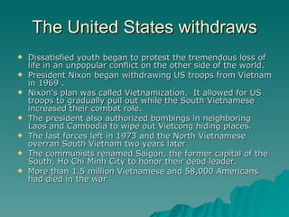The United States withdraws Dissatisfied youth began to protest the tremendous loss of life in an unpopular conflict on the other side of the world. President Nixon began withdrawing US troops from Vietnam in 1969 . Nixon's plan was called Vietnamization.  It allowed for US troops to gradually pull out while the South Vietnamese increased their combat role. The president also authorized bombings in neighboring Laos and Cambodia to wipe out Vietcong hiding places. The last forces left in 1973 and the North Vietnamese overran South Vietnam two years later The communists renamed Saigon, the former capital of the South, Ho Chi Minh City to honor their dead leader.  More than 1.5 million Vietnamese and 58,000 Americans had died in the war 
