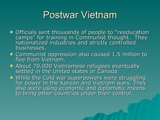 Postwar Vietnam Officials sent thousands of people to “reeducation camps” for training in Communist thought.  They nationalized industries and strictly controlled businesses. Communist oppression also caused 1.5 million to flee from Vietnam.  About 70,000 Vietnamese refugees eventually settled in the United states or Canada While the Cold war superpowers were struggling for power in the Korean and Vietnam wars. They also were using economic and diplomatic means to bring other countries under their control. 