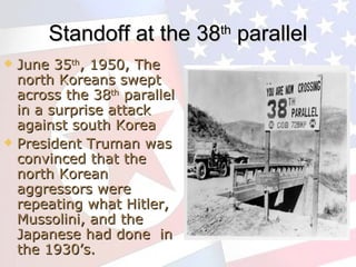 Standoff at the 38 th  parallel June 35 th , 1950, The north Koreans swept across the 38 th  parallel in a surprise attack against south Korea President Truman was convinced that the north Korean aggressors were repeating what Hitler, Mussolini, and the Japanese had done  in the 1930’s. 