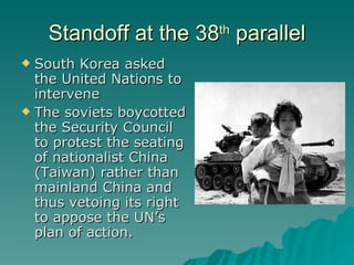 Standoff at the 38 th  parallel South Korea asked the United Nations to intervene The soviets boycotted the Security Council to protest the seating of nationalist China (Taiwan) rather than mainland China and thus vetoing its right to appose the UN’s plan of action. 