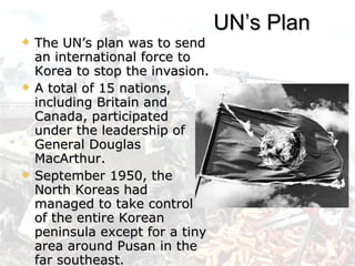 The UN’s plan was to send an international force to Korea to stop the invasion.  A total of 15 nations, including Britain and Canada, participated under the leadership of General Douglas MacArthur. September 1950, the North Koreas had managed to take control of the entire Korean peninsula except for a tiny area around Pusan in the far southeast. UN’s Plan 
