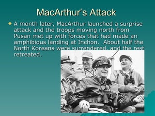 A month later, MacArthur launched a surprise attack and the troops moving north from Pusan met up with forces that had made an amphibious landing at Inchon.  About half the North Koreans were surrendered, and the rest retreated. MacArthur’s Attack 