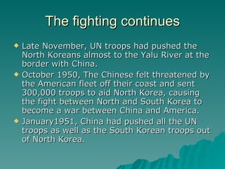 The fighting continues Late November, UN troops had pushed the North Koreans almost to the Yalu River at the border with China. October 1950, The Chinese felt threatened by the American fleet off their coast and sent 300,000 troops to aid North Korea, causing the fight between North and South Korea to become a war between China and America. January1951, China had pushed all the UN troops as well as the South Korean troops out of North Korea. 