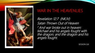WAR IN THE HEAVENLIES
Revelation 12:7 (NKJV)
Satan Thrown Out of Heaven
7 And war broke out in heaven:
Michael and his angels fought with
the dragon; and the dragon and his
angels fought.
SESSION 3/6
 