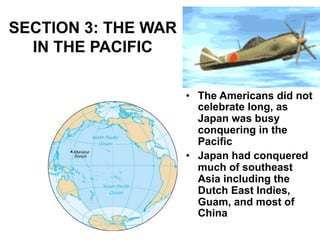 SECTION 3: THE WAR
IN THE PACIFIC
•  The Americans did not
celebrate long, as
Japan was busy
conquering in the
Pacific
•  Japan had conquered
much of southeast
Asia including the
Dutch East Indies,
Guam, and most of
China
 