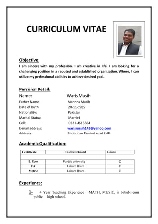 CURRICULUM VITAE
Objective:
I am sincere with my profession. I am creative in life. I am looking for a
challenging position in a reputed and established organization. Where, I can
utilize my professional abilities to achieve desired goal.
Personal Detail:
Name: Waris Masih
Father Name: Mahnna Masih
Date of Birth: 20-11-1985
Nationality: Pakistan
Marital Status: Married
Cell: 0321-4615384
E-mail address: warismasih143@yahoo.com
Address: Bhobutian Rewind road LHR
Academic Qualification:
Certificate Institute/Board Grade
B. Com Punjab university
FA Lahore Board C
Metric Lahore Board C
Experience:
1- 4 Year Teaching Experience MATH, MUSIC, in babul-ileum
public high school.
 