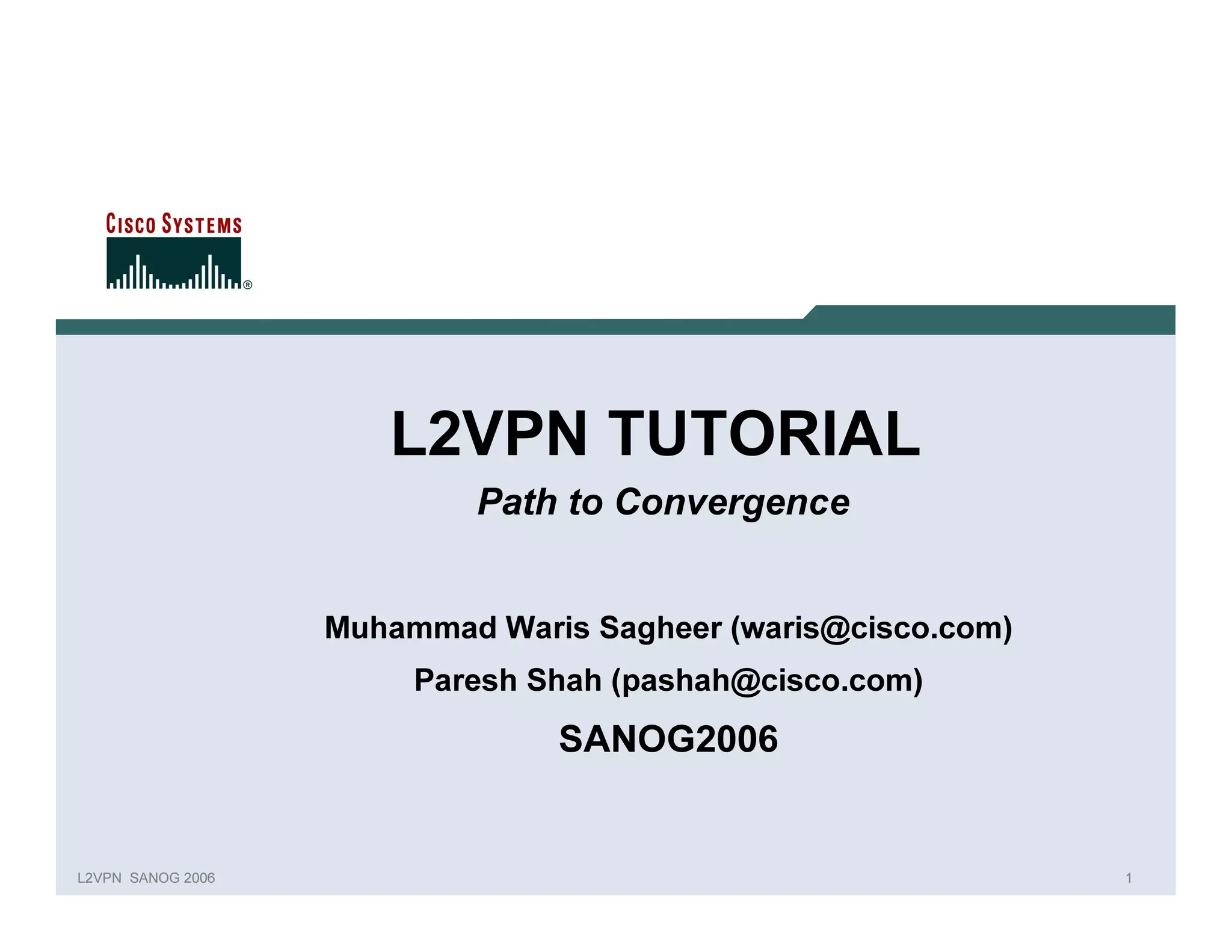 L2VPN TUTORIAL
                                        Path to Convergence


                                Muhammad Waris Sagheer (waris@cisco.com)
                                     P aresh Shah (p ashah@cisco.com)
                                              SANOG2006


L 2V P N   S A N O G   20 0 6                                              1
 
