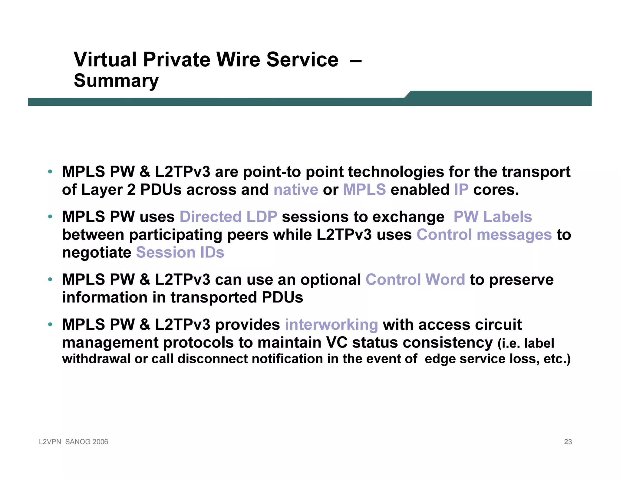 V irt ua l Priv a t e Wire S erv ic e –
              Su m m a r y



   • MP L S P W  L 2T P v 3 are p oin t -t o p oin t t echn ol ogies f or t he t ran sp ort
     of L ay er 2 P D U s across an d n at iv e or MP L S en ab l ed I P cores.
   • MP L S P W uses D irect ed L D P session s t o ex chan ge P W L ab el s
     b et ween p art icip at in g p eers whil e L 2T P v 3 uses C on t rol messages t o
      n egot iat e Session I D s
   • MP L S P W  L 2T P v 3 can use an op t ion al C on t rol Word t o p reserv e
     in f ormat ion in t ran sp ort ed P D U s
   • MP L S P W  L 2T P v 3 p rov ides in t erwork in g wit h access circuit
     man agemen t p rot ocol s t o main t ain V C st at us con sist en cy ( i . e . l a b e l
           w i t h dr a w a l o r c a l l di s c o n n e c t n o t i f i c a t i o n i n t h e e ve n t o f e dg e s e r vi c e l o s s , e t c . )




L 2V P N   S A N O G   20 0 6                                                                                                                     23
 