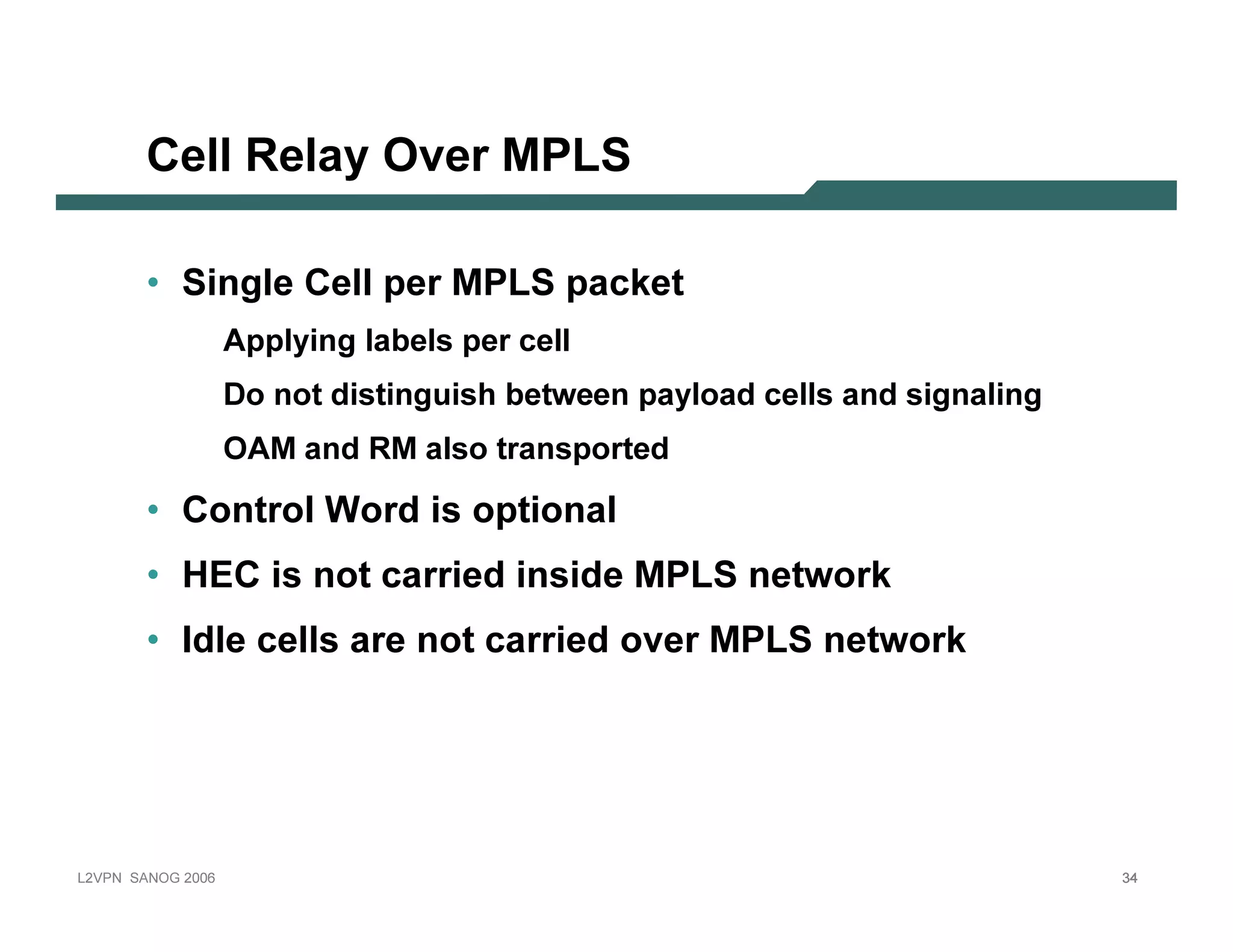 C e l l R e l ay O v e r M PLS

              • Si n g l e C e l l p e r M P L S p a c k e t
                                A p p l y in g l ab el s p er cel l
                                D o n ot dist in guish b et ween p ay l oad cel l s an d sign al in g
                                O A M an d R M al so t ran sp ort ed

              • C o n tr o l W o r d is o p tio n a l
              • H E C               is n o t c a r r ie d in s id e M P L Sn e tw o r k
              • Id le c e lls a r e n o t c a r r ie d o v e r M P L Sn e tw o r k




L 2V P N   S A N O G   20 0 6                                                                           34
 