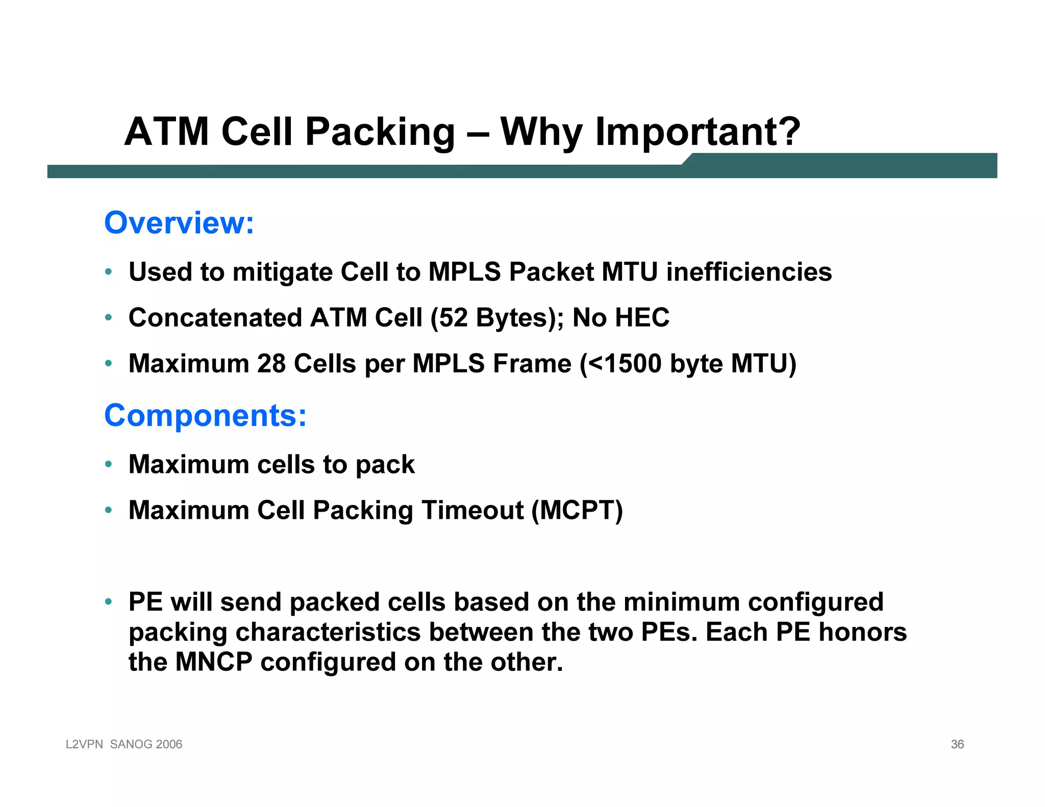A T M             C e l l Pac k in g – Why I m p o r tan t?

           Ov e r v i e w :
           • U sed t o mit igat e C el l t o MP L S P ack et MT U       in ef f icien cies
           • C on cat en at ed A T M C el l (5 2 B y t es); N o H E C
           • Max imum 28 C el l s p er MP L S F rame ( 1 5 0 0 b y t e MT U )

           C o m p o n e n ts :
           • Max imum cel l s t o p ack
           • Max imum C el l P ack in g T imeout (MC P T )


           • P E wil l sen d p ack ed cel l s b ased on t he min imum con f igured
              p ack in g charact erist ics b et ween t he t wo P E s. E ach P E hon ors
             t he MN C P con f igured on t he ot her.

L 2V P N   S A N O G   20 0 6                                                                36
 