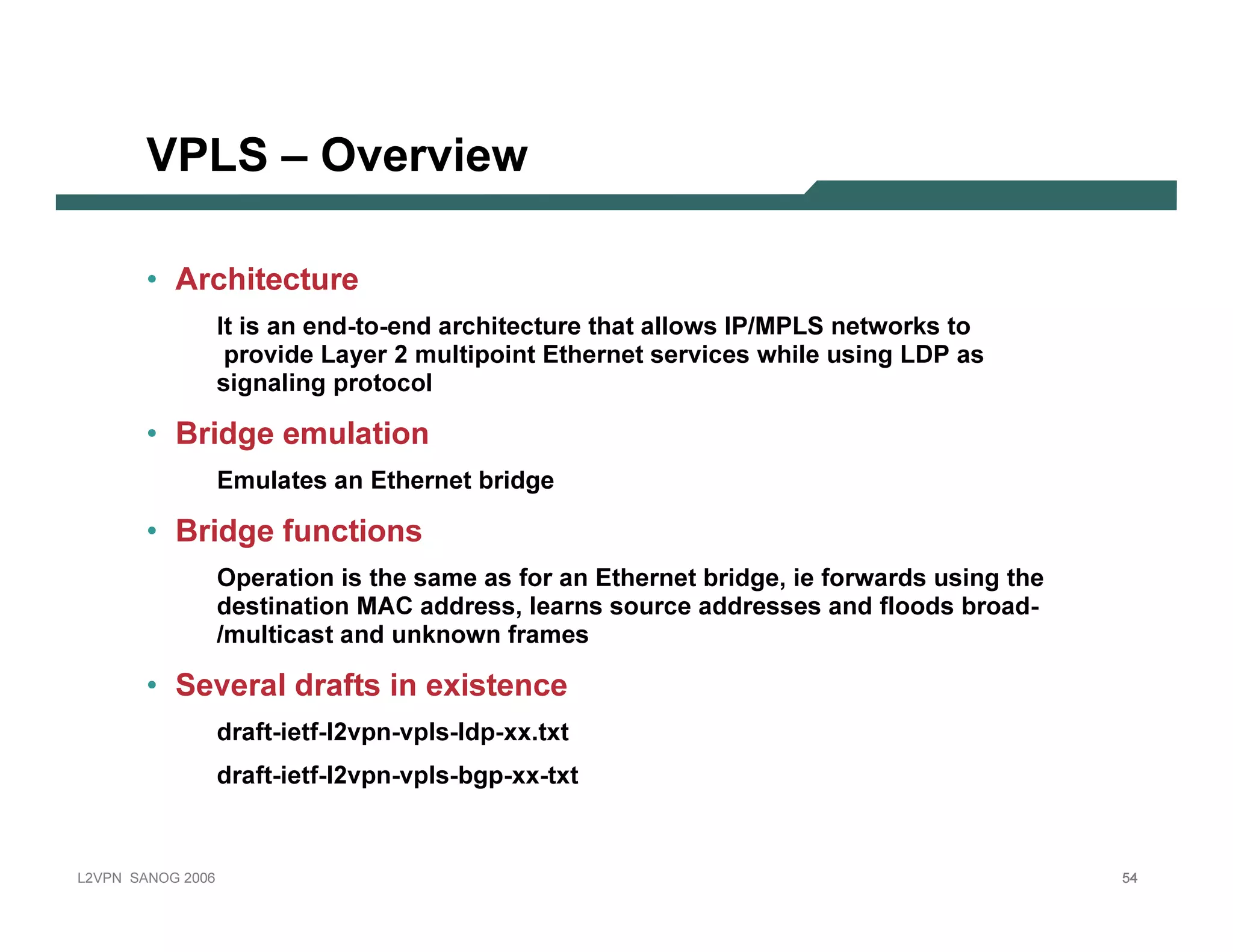 VPLS – O v e r v ie w

              • A rchit ect ure
                                I t i s an end-to-end ar c hi tec tur e that allows I P/ M PLS networ k s to
                                  p r ovi de Lay er 2 m ulti p oi nt E ther net ser vi c es whi le usi ng LD P as
                                 si g nali ng p r otoc ol

              • B ridge emul at ion
                                E m ulates an E ther net b r i dg e

              • B ridge f un ct ion s
                                O p er ati on i s the sam e as f or an E ther net b r i dg e, i e f or war ds usi ng the
                                  desti nati on M AC addr ess, lear ns sour c e addr esses and f loods b r oad-
                                 / m ulti c ast and unk nown f r am es

              • Sev eral draf t s in ex ist en ce
                                dr af t-i etf -l2vp n-vp ls-ldp -x x . tx t
                                dr af t-i etf -l2vp n-vp ls-b g p -x x -tx t



L 2V P N   S A N O G   20 0 6                                                                                              54
 