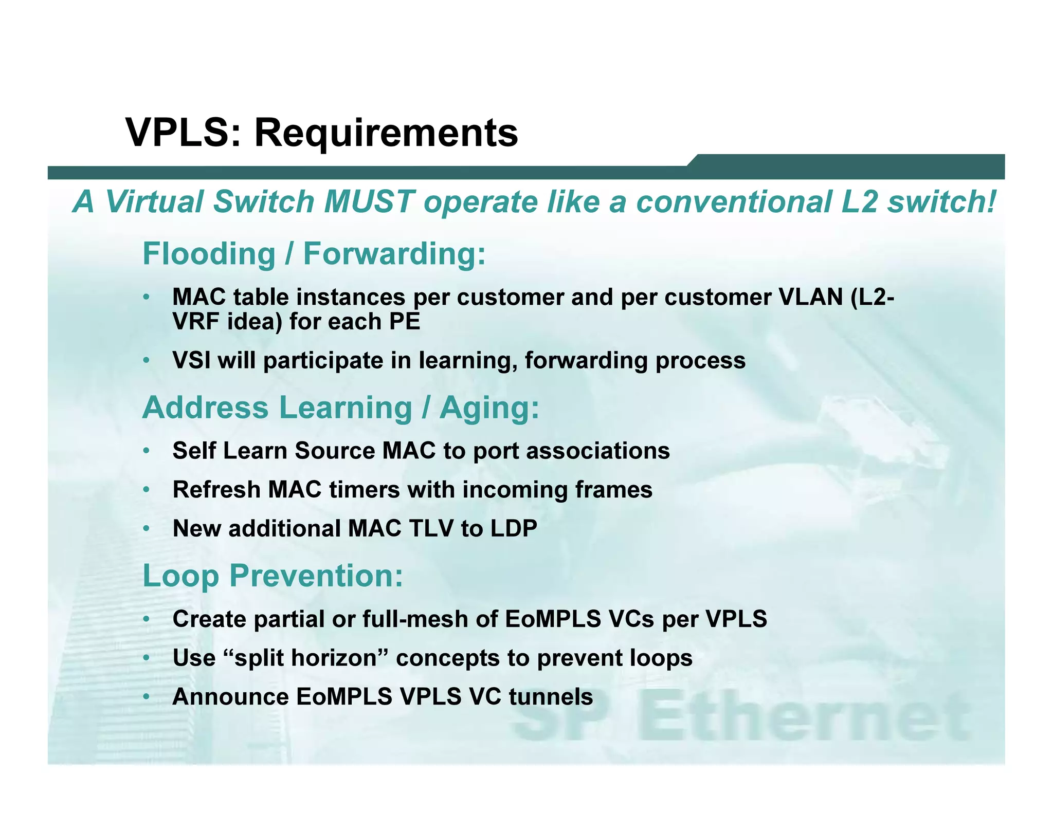 VPLS : R e q u ir e m e n ts
 A         V irt u a l S wit c h M U S T o p era t e l ik e a c o n ven t io n a l L 2 s wit c h !
                   F lo o d in g / F o r w a r d in g :
                   • M A C ta b l e i ns ta nc es p er c u s to m er a nd p er c u s to m er V L A N   (L 2 -
                      V R F i d ea ) f o r ea c h P E
                   • V SI w i l l p a rti c i p a te i n l ea rni ng , f o rw a rd i ng p ro c es s

                   Ad d r e s s L e a r n i n g / Ag i n g :
                   • Sel f L ea rn So u rc e M A C         to p o rt a s s o c i a ti o ns
                   • R ef res h M A C        ti m ers w i th i nc o m i ng f ra m es
                   • N ew       a d d i ti o na l M A C T L V to L D P

                   L o o p P r e v e n tio n :
                   • C rea te p a rti a l o r f u l l -m es h o f Eo M P L S V C s p er V P L S
                   • U s e “s p l i t ho ri z o n” c o nc ep ts to p rev ent l o o p s
                   • A nno u nc e Eo M P L S V P L S V C            tu nnel s

L 2V P N   S A N O G   20 0 6                                                                                   56
 