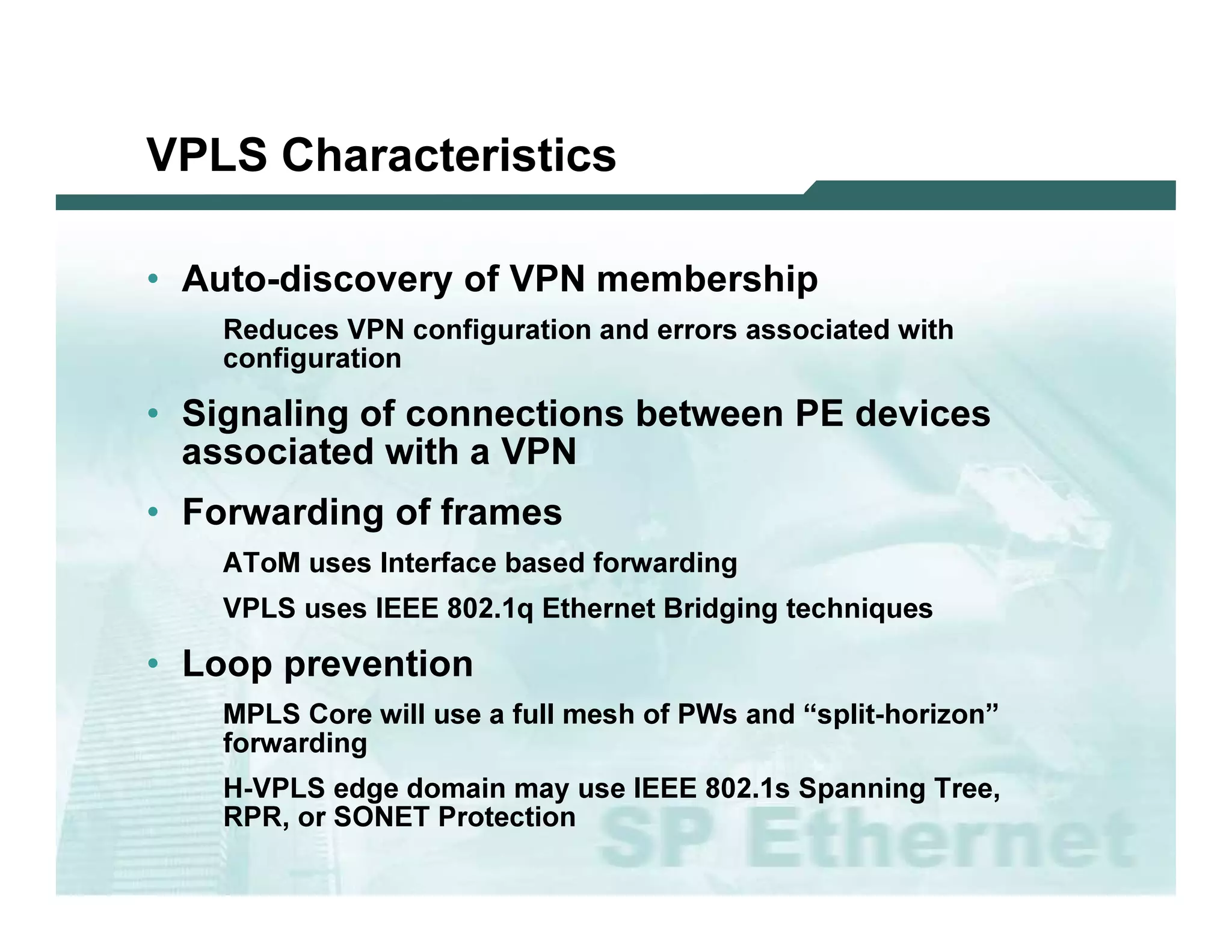 VPLS C har ac te r istic s

              • Au t o -d i s c o v e r y o f V P N m e m b e r s h i p
                                 R ed u c es V P N c o nf i g u ra ti o n a nd erro rs a s s o c i a ted w i th
                                c o nf i g u ra ti o n

              • Si g n a l i n g o f c o n n e c t i o n s b e t w e e n P E d e v i c e s
                a s s o c ia te d w ith a V P N
              • F o r w a r d in g o f fr a m e s
                                A T o M   u s es I nterf a c e b a s ed f o rw a rd i ng
                                V P L S u s es I EEE 8 0 2 . 1 q Ethernet B ri d g i ng tec hni q u es

              • L o o p p r e v e n tio n
                                 M P L S C o re w i l l u s e a f u l l m es h o f P W s a nd “s p l i t-ho ri z o n”
                                f o rw a rd i ng
                                H-V P L S ed g e d o m a i n m a y u s e I EEE 8 0 2 . 1 s Sp a nni ng T ree,
                                R P R , o r SO N ET P ro tec ti o n

L 2V P N   S A N O G   20 0 6                                                                                           57
 