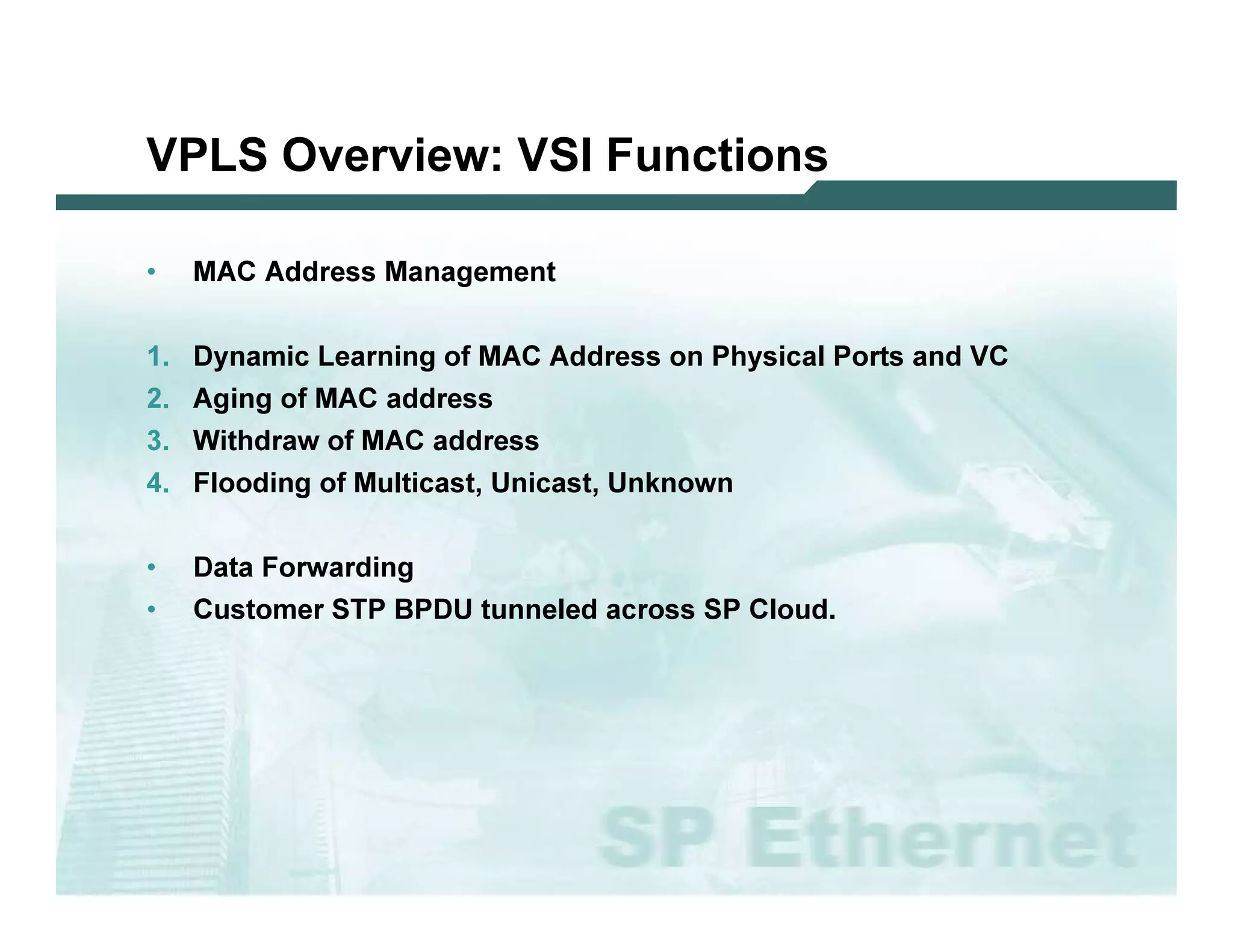 VPLS O v e r v ie w : VS I F u n c tio n s

              •         M A C   A d d res s M a na g em ent


              1 .       D y na m i c L ea rni ng o f M A C         A d d res s o n P hy s i c a l P o rts a nd V C
              2 .       A g i ng o f M A C    a d d res s
              3 .       W i thd ra w   o f M A C   a d d res s
              4 .       F l o o d i ng o f M u l ti c a s t, U ni c a s t, U nk no w n


              •         D a ta F o rw a rd i ng
              •         C u s to m er ST P B P D U          tu nnel ed a c ro s s SP C l o u d .




L 2V P N   S A N O G   20 0 6                                                                                        58
 