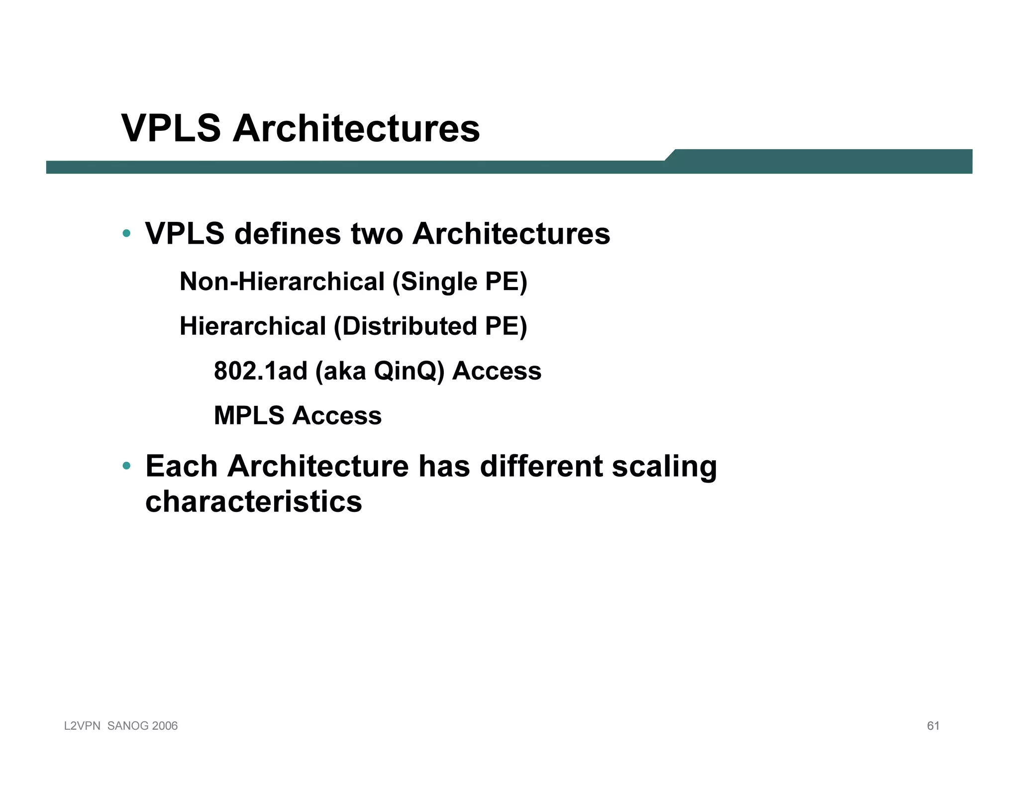 VPLS A r c hite c tu r e s

              • V P L S d e f i n e s t w o Ar c h i t e c t u r e s
                                N on -H ierarchical (Sin gl e P E )
                                H ierarchical (D ist rib ut ed P E )
                                   8 0 2.1 ad (ak a Q in Q ) A ccess
                                   MP L S A ccess

              • E a c h Ar c h i t e c t u r e h a s d i f f e r e n t s c a l i n g
                 c h a r a c te r is tic s




L 2V P N   S A N O G   20 0 6                                                          61
 