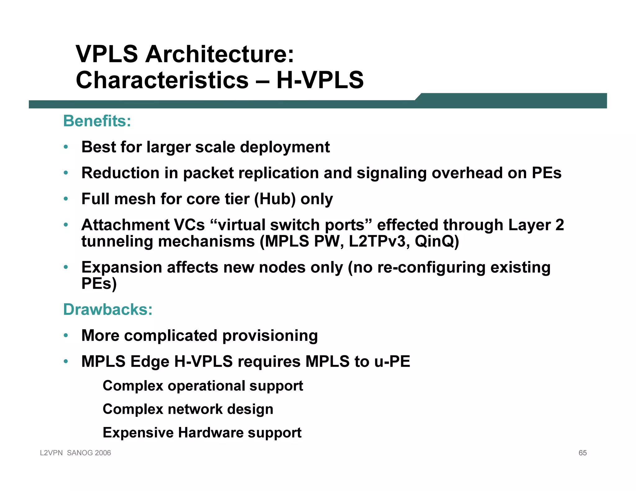 VPLS A r c hite c tu r e :
              C har ac te r istic s – H-VPLS
           B en ef it s:
           • B est f or l arger scal e dep l oy men t
           • R educt ion in p ack et rep l icat ion an d sign al in g ov erhead on P E s
           • F ul l mesh f or core t ier (H ub ) on l y
           • A t t achmen t V C s “v irt ual swit ch p ort s” ef f ect ed t hrough L ay er 2
             t un n el in g mechan isms (MP L S P W, L 2T P v 3 , Q in Q )
           • E x p an sion af f ect s n ew n odes on l y (n o re-con f igurin g ex ist in g
              P E s)
           D rawb ack s:
           • More comp l icat ed p rov ision in g
           • MP L S E dge H -V P L S req uires MP L S t o u-P E
                         C o m p l ex o p era ti o na l s u p p o rt
                         C o m p l ex netw o rk d es i g n
                         Ex p ens i v e Ha rd w a re s u p p o rt
L 2V P N   S A N O G   20 0 6                                                                  65
 